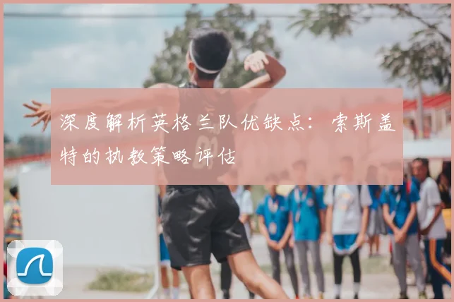 深度解析英格兰队优缺点：索斯盖特的执教策略评估