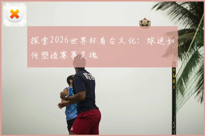 探索2026世界杯看台文化:球迷如何塑造赛事灵魂