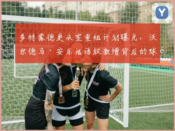 多特蒙德更衣室重组计划曝光,沃尔德马·安东话语权激增背后的球队调整