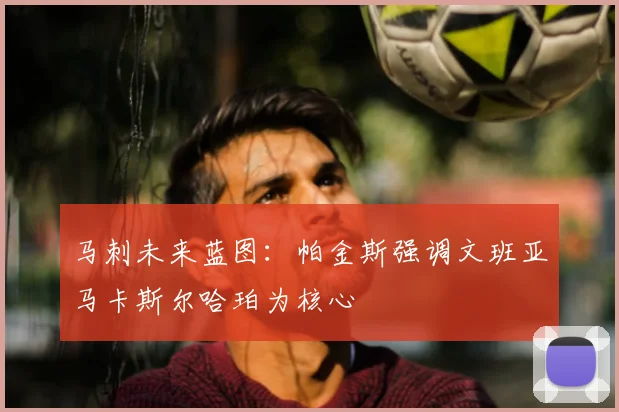 马刺未来蓝图:帕金斯强调文班亚马卡斯尔哈珀为核心