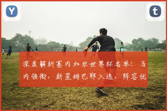 深度解析塞内加尔世界杯名单:马内领衔,新星姆巴耶入选,阵容优势与战术打法前瞻