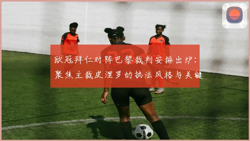 欧冠拜仁对阵巴黎裁判安排出炉:聚焦主裁皮涅罗的执法风格与关键判罚历史